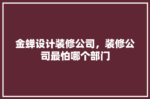 金蝉设计装修公司，装修公司最怕哪个部门