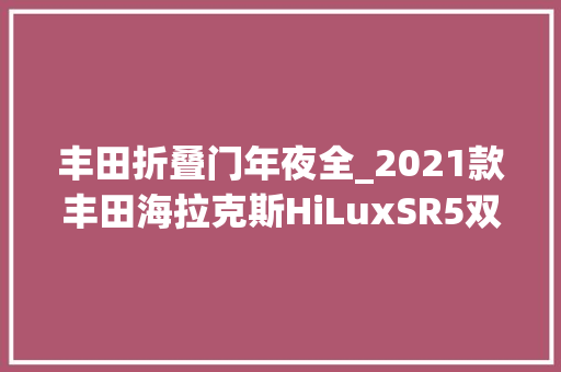 丰田折叠门年夜全_2021款丰田海拉克斯HiLuxSR5双驾驶室评测依然是靠得住的皮卡之选