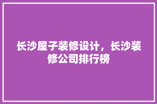 长沙屋子装修设计，长沙装修公司排行榜