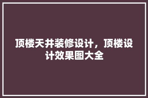 顶楼天井装修设计，顶楼设计效果图大全