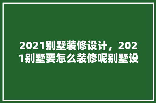 2021别墅装修设计，2021别墅要怎么装修呢别墅设计八大要素