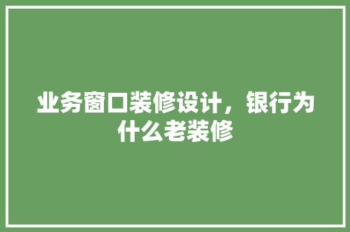 业务窗口装修设计，银行为什么老装修