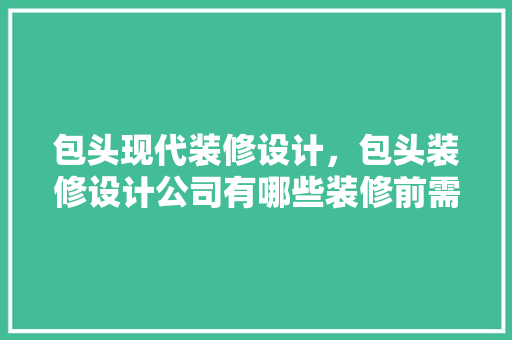 包头现代装修设计，包头装修设计公司有哪些装修前需要注意哪些