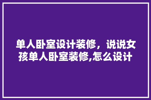 单人卧室设计装修，说说女孩单人卧室装修,怎么设计