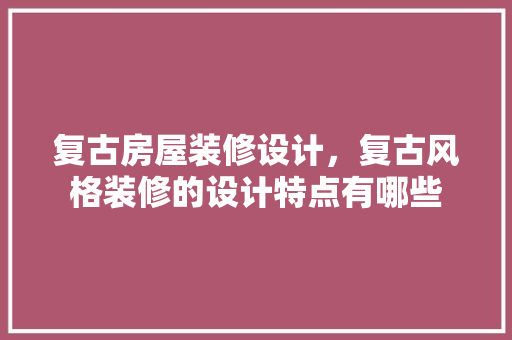 复古房屋装修设计，复古风格装修的设计特点有哪些