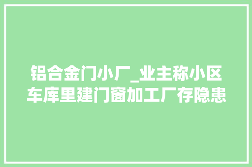 铝合金门小厂_业主称小区车库里建门窗加工厂存隐患区住建局物业做事中央不合规