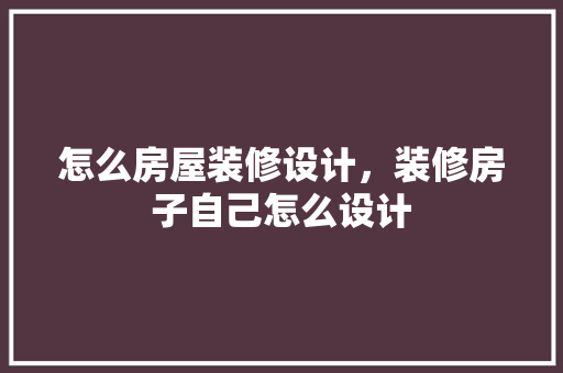 怎么房屋装修设计，装修房子自己怎么设计