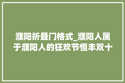 濮阳折叠门格式_濮阳人属于濮阳人的狂欢节恒丰双十一不仅仅5折