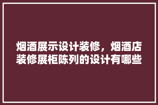 烟酒展示设计装修，烟酒店装修展柜陈列的设计有哪些元素