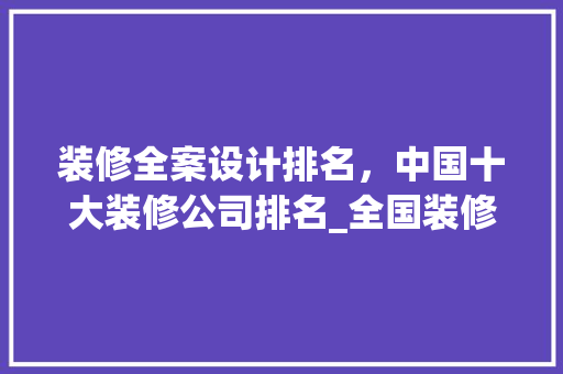 装修全案设计排名，中国十大装修公司排名_全国装修公司强排名