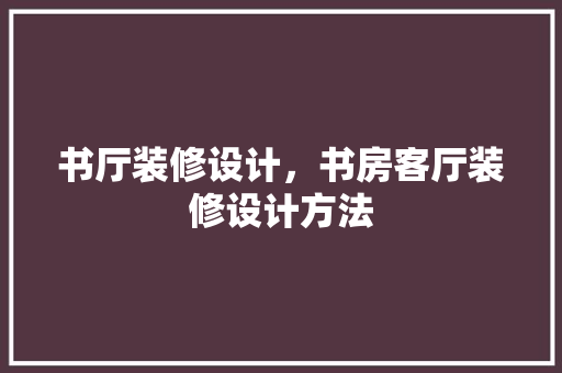 书厅装修设计，书房客厅装修设计方法