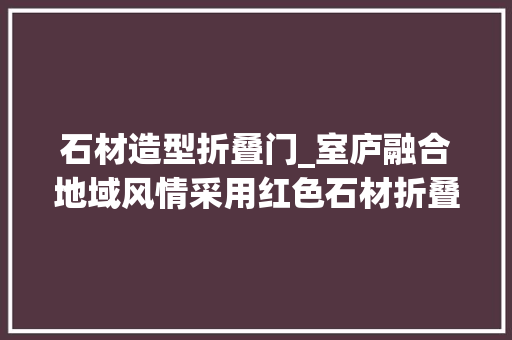 石材造型折叠门_室庐融合地域风情采用红色石材折叠百叶窗增长精致与独特