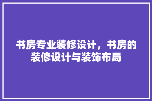 书房专业装修设计，书房的装修设计与装饰布局