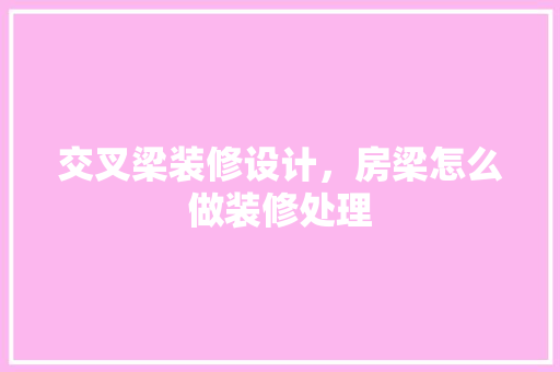 交叉梁装修设计，房梁怎么做装修处理