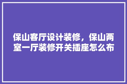 保山客厅设计装修，保山两室一厅装修开关插座怎么布置