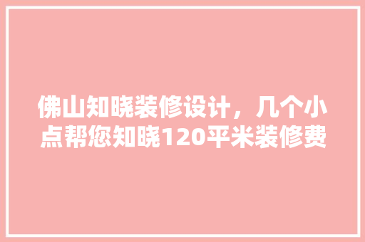 佛山知晓装修设计，几个小点帮您知晓120平米装修费