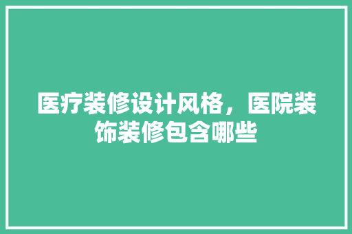 医疗装修设计风格，医院装饰装修包含哪些