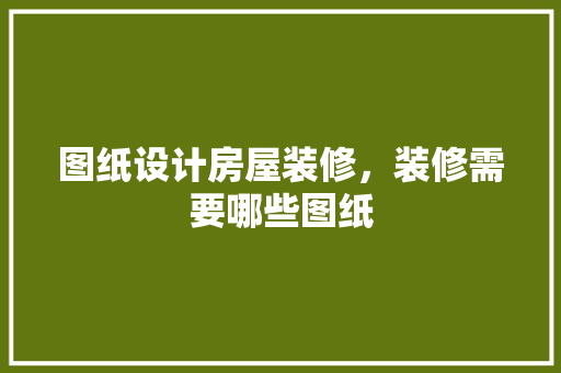 图纸设计房屋装修，装修需要哪些图纸