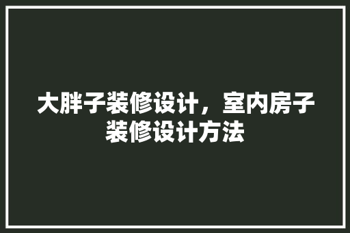 大胖子装修设计，室内房子装修设计方法