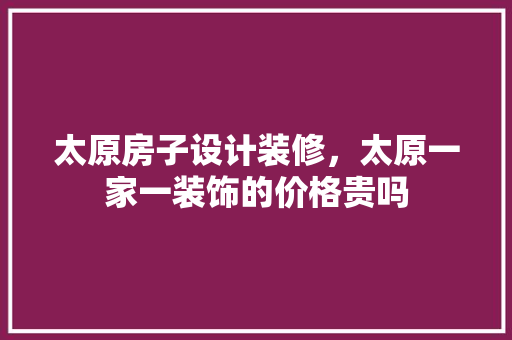 太原房子设计装修，太原一家一装饰的价格贵吗