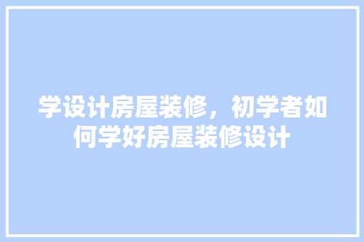 学设计房屋装修，初学者如何学好房屋装修设计