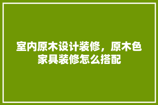 室内原木设计装修，原木色家具装修怎么搭配