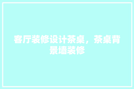 客厅装修设计茶桌，茶桌背景墙装修