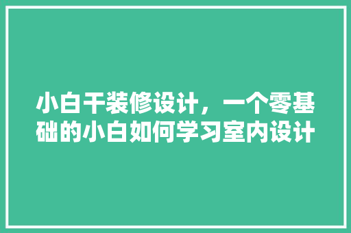 小白干装修设计，一个零基础的小白如何学习室内设计