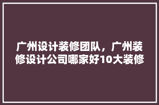 广州设计装修团队，广州装修设计公司哪家好10大装修公司排名