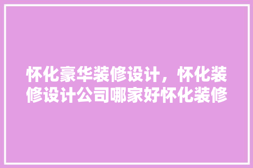 怀化豪华装修设计，怀化装修设计公司哪家好怀化装修公司排行榜