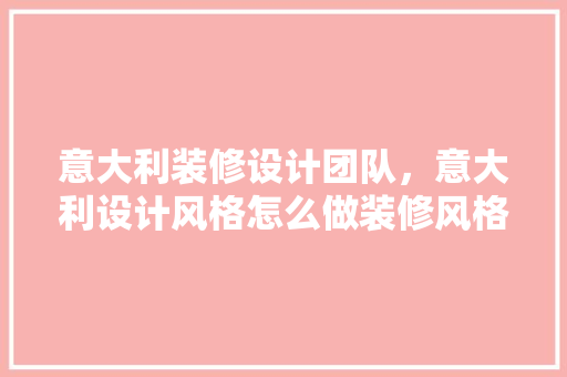 意大利装修设计团队，意大利设计风格怎么做装修风格有哪些