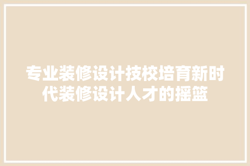 专业装修设计技校培育新时代装修设计人才的摇篮