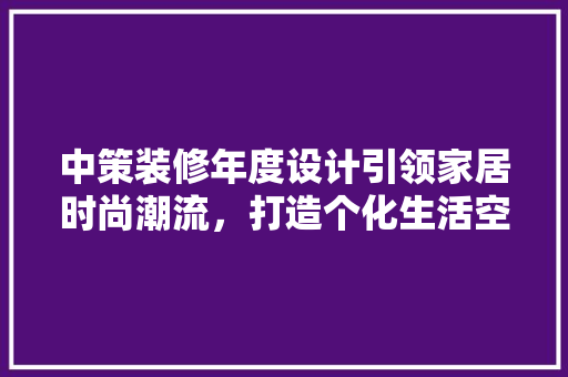中策装修年度设计引领家居时尚潮流，打造个化生活空间