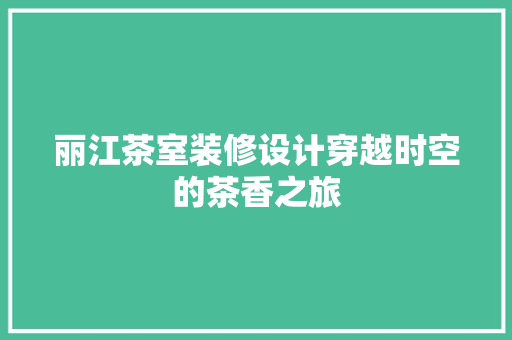 丽江茶室装修设计穿越时空的茶香之旅