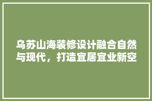 乌苏山海装修设计融合自然与现代，打造宜居宜业新空间