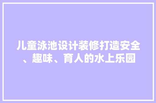 儿童泳池设计装修打造安全、趣味、育人的水上乐园