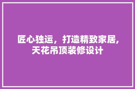 匠心独运，打造精致家居,天花吊顶装修设计