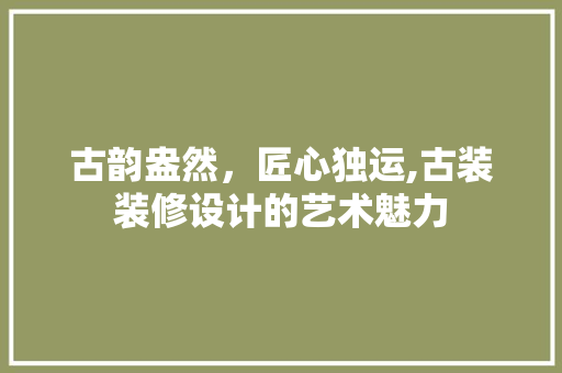 古韵盎然，匠心独运,古装装修设计的艺术魅力