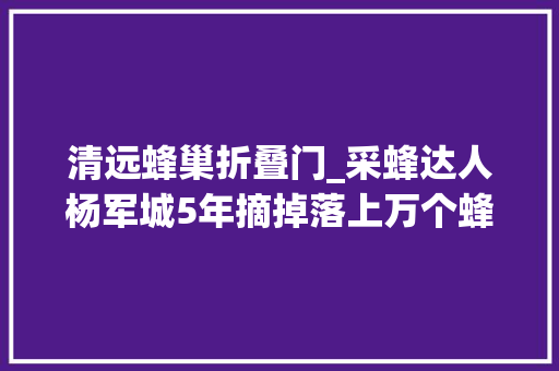 清远蜂巢折叠门_采蜂达人杨军城5年摘掉落上万个蜂窝