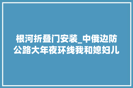 根河折叠门安装_中俄边防公路大年夜环线我和媳妇儿一次说走就走的平凡之旅