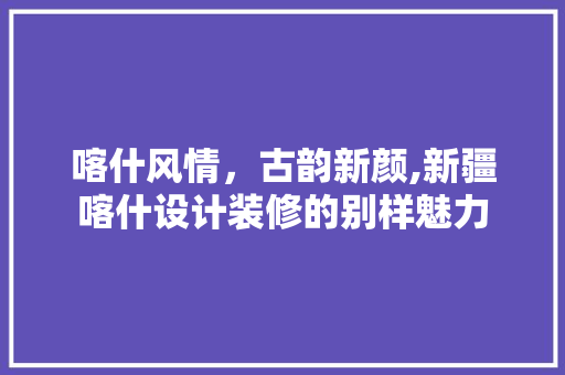 喀什风情，古韵新颜,新疆喀什设计装修的别样魅力