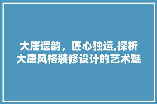 大唐遗韵，匠心独运,探析大唐风格装修设计的艺术魅力