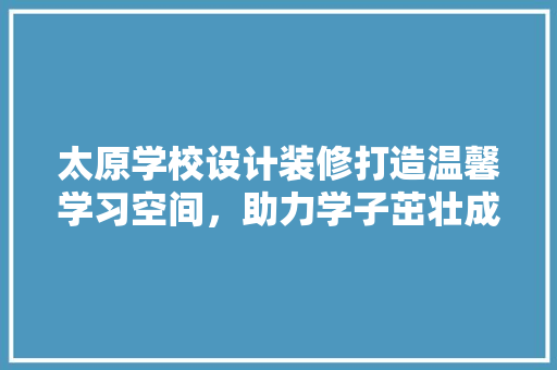 太原学校设计装修打造温馨学习空间，助力学子茁壮成长