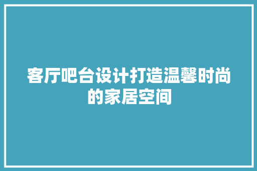 客厅吧台设计打造温馨时尚的家居空间