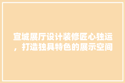 宣城展厅设计装修匠心独运，打造独具特色的展示空间