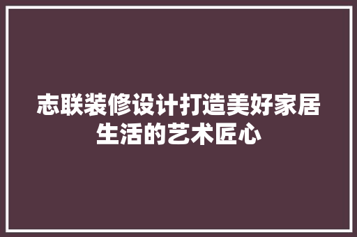 志联装修设计打造美好家居生活的艺术匠心
