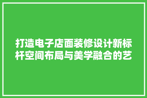 打造电子店面装修设计新标杆空间布局与美学融合的艺术之旅