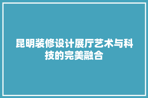 昆明装修设计展厅艺术与科技的完美融合