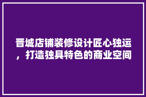 晋城店铺装修设计匠心独运，打造独具特色的商业空间