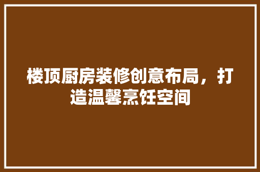 楼顶厨房装修创意布局，打造温馨烹饪空间